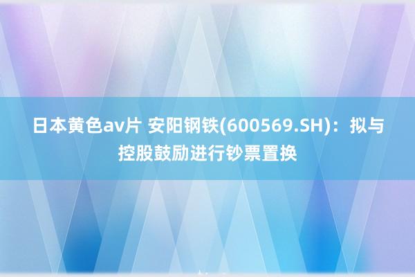 日本黄色av片 安阳钢铁(600569.SH)：拟与控股鼓励进行钞票置换