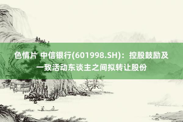 色情片 中信银行(601998.SH)：控股鼓励及一致活动东谈主之间拟转让股份