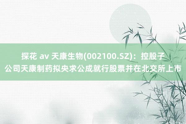 探花 av 天康生物(002100.SZ)：控股子公司天康制药拟央求公成就行股票并在北交所上市