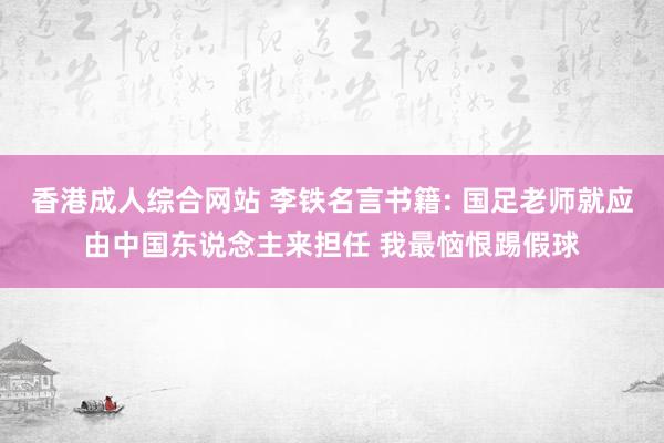 香港成人综合网站 李铁名言书籍: 国足老师就应由中国东说念主来担任 我最恼恨踢假球