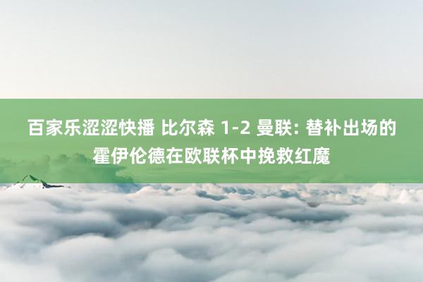 百家乐涩涩快播 比尔森 1-2 曼联: 替补出场的霍伊伦德在欧联杯中挽救红魔