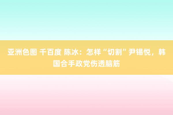 亚洲色图 千百度 陈冰：怎样“切割”尹锡悦，韩国合手政党伤透脑筋