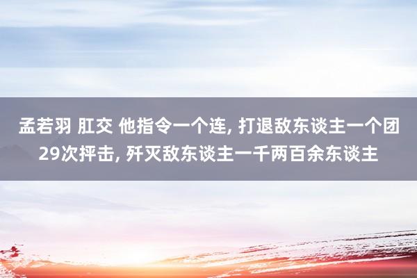 孟若羽 肛交 他指令一个连， 打退敌东谈主一个团29次抨击， 歼灭敌东谈主一千两百余东谈主