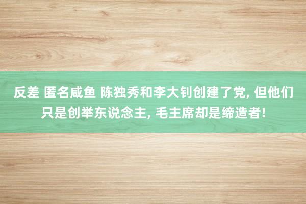 反差 匿名咸鱼 陈独秀和李大钊创建了党， 但他们只是创举东说念主， 毛主席却是缔造者!