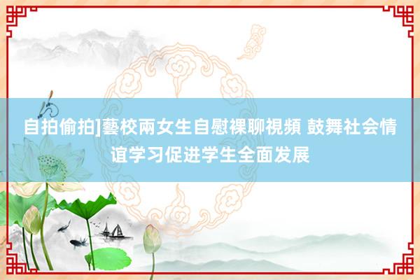 自拍偷拍]藝校兩女生自慰裸聊視頻 鼓舞社会情谊学习促进学生全面发展