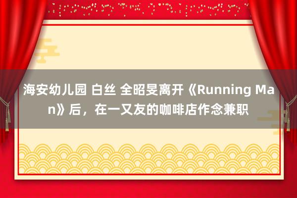 海安幼儿园 白丝 全昭旻离开《Running Man》后，在一又友的咖啡店作念兼职