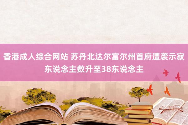 香港成人综合网站 苏丹北达尔富尔州首府遭袭示寂东说念主数升至38东说念主