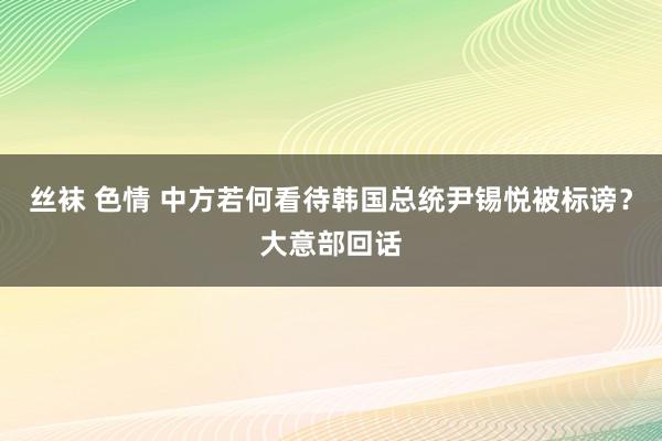 丝袜 色情 中方若何看待韩国总统尹锡悦被标谤？大意部回话