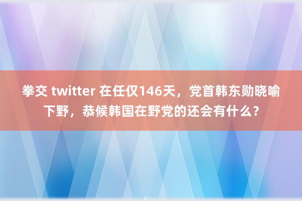 拳交 twitter 在任仅146天，党首韩东勋晓喻下野，恭候韩国在野党的还会有什么？