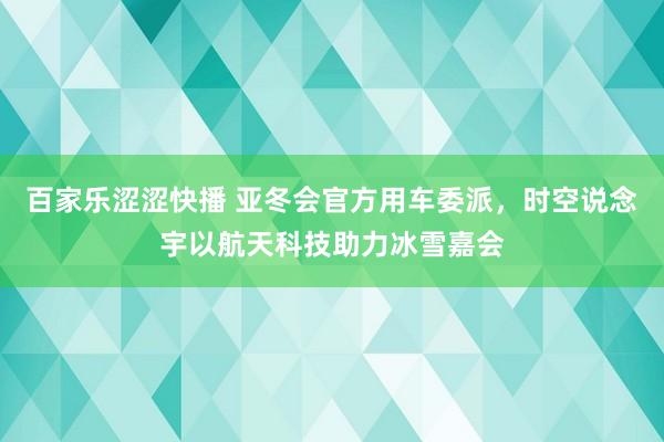 百家乐涩涩快播 亚冬会官方用车委派，时空说念宇以航天科技助力冰雪嘉会