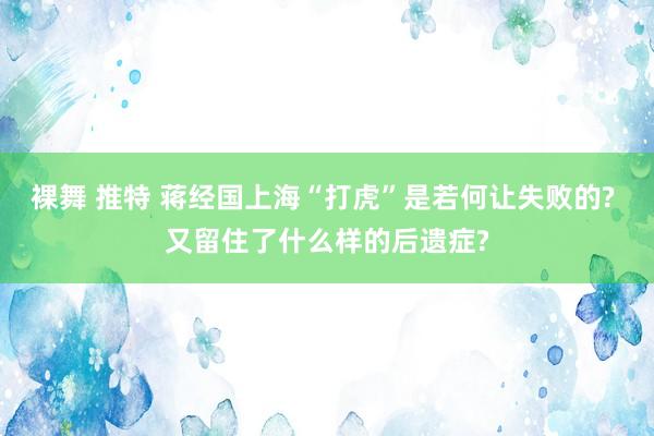 裸舞 推特 蒋经国上海“打虎”是若何让失败的? 又留住了什么样的后遗症?