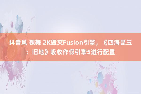 抖音风 裸舞 2K毁灭Fusion引擎，《四海昆玉：旧地》吸收作假引擎5进行配置