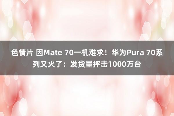 色情片 因Mate 70一机难求！华为Pura 70系列又火了：发货量抨击1000万台