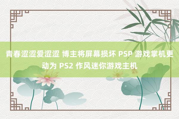 青春涩涩爱涩涩 博主将屏幕损坏 PSP 游戏掌机更动为 PS2 作风迷你游戏主机