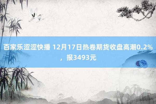 百家乐涩涩快播 12月17日热卷期货收盘高潮0.2%，报3493元