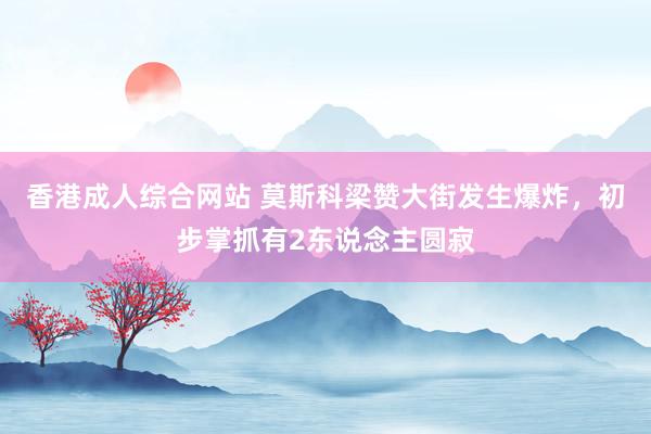 香港成人综合网站 莫斯科梁赞大街发生爆炸，初步掌抓有2东说念主圆寂