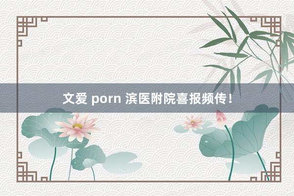 文爱 porn 滨医附院喜报频传！