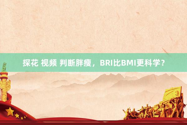 探花 视频 判断胖瘦，BRI比BMI更科学？