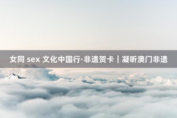 女同 sex 文化中国行·非遗贺卡｜凝听澳门非遗