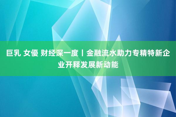 巨乳 女優 财经深一度丨金融流水助力专精特新企业开释发展新动能