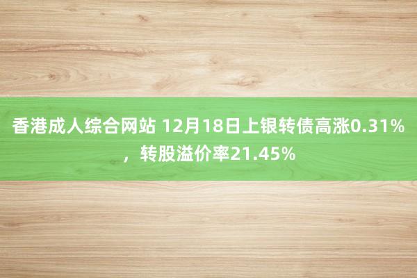 香港成人综合网站 12月18日上银转债高涨0.31%，转股溢价率21.45%