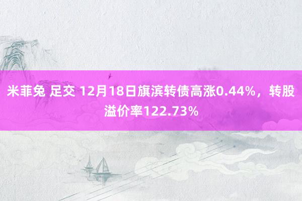 米菲兔 足交 12月18日旗滨转债高涨0.44%，转股溢价率122.73%