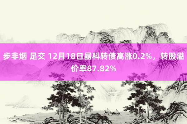 步非烟 足交 12月18日晶科转债高涨0.2%，转股溢价率87.82%