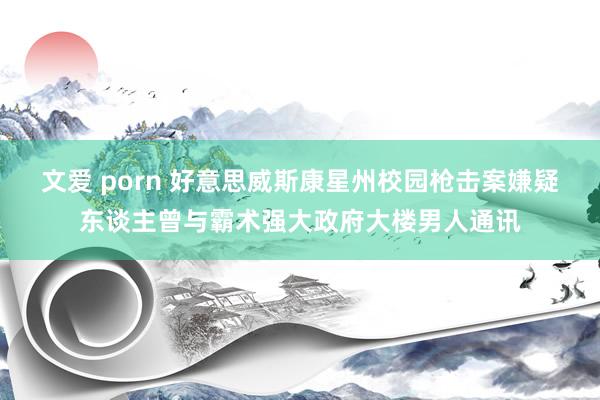 文爱 porn 好意思威斯康星州校园枪击案嫌疑东谈主曾与霸术强大政府大楼男人通讯