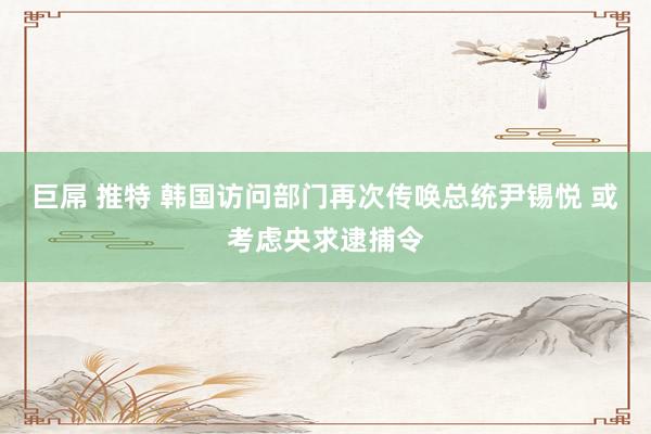 巨屌 推特 韩国访问部门再次传唤总统尹锡悦 或考虑央求逮捕令