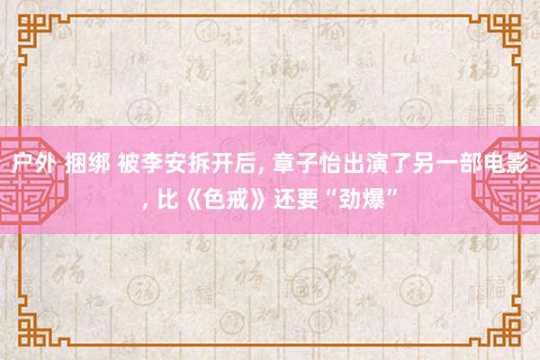 户外 捆绑 被李安拆开后， 章子怡出演了另一部电影， 比《色戒》还要“劲爆”