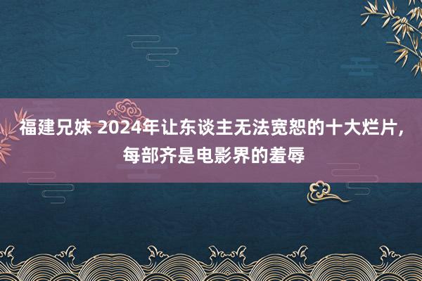 福建兄妹 2024年让东谈主无法宽恕的十大烂片， 每部齐是电影界的羞辱