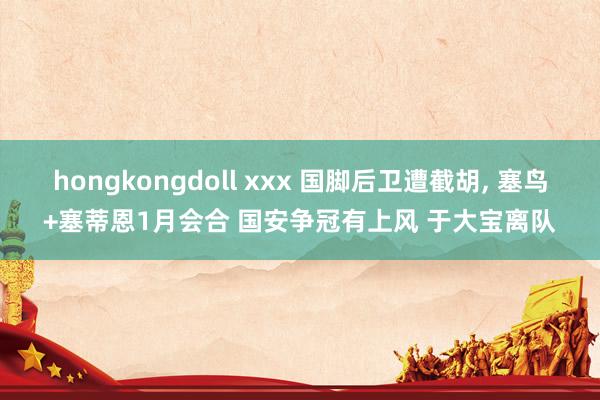 hongkongdoll xxx 国脚后卫遭截胡， 塞鸟+塞蒂恩1月会合 国安争冠有上风 于大宝离队