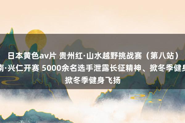 日本黄色av片 贵州红·山水越野挑战赛（第八站）黔西南·兴仁开赛 5000余名选手泄露长征精神、掀冬季健身飞扬