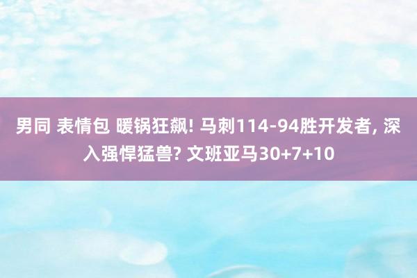 男同 表情包 暖锅狂飙! 马刺114-94胜开发者， 深入强悍猛兽? 文班亚马30+7+10