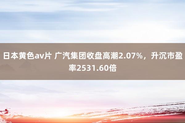 日本黄色av片 广汽集团收盘高潮2.07%，升沉市盈率2531.60倍