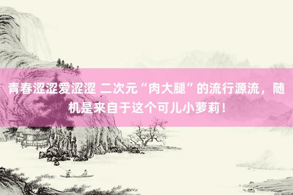 青春涩涩爱涩涩 二次元“肉大腿”的流行源流，随机是来自于这个可儿小萝莉！