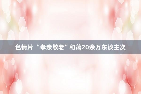 色情片 “孝亲敬老”和蔼20余万东谈主次