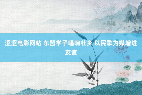 涩涩电影网站 东盟学子唱响壮乡 以民歌为媒增进友谊