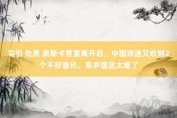 勾引 处男 奥斯卡官宣离开后，中国球迷又收到2个不好音讯，来岁国足太难了