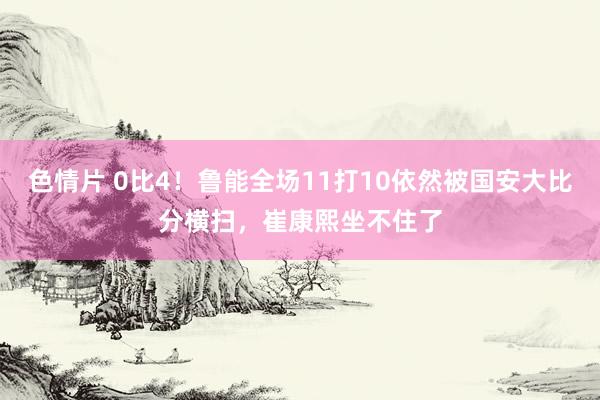 色情片 0比4！鲁能全场11打10依然被国安大比分横扫，崔康熙坐不住了