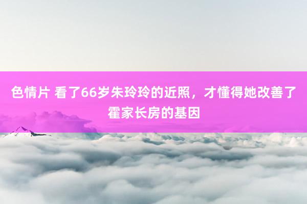 色情片 看了66岁朱玲玲的近照，才懂得她改善了霍家长房的基因