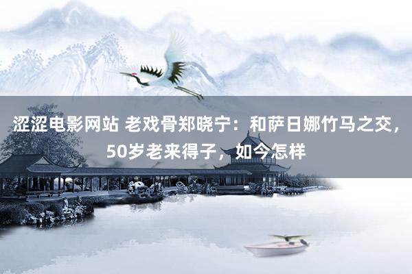 涩涩电影网站 老戏骨郑晓宁：和萨日娜竹马之交，50岁老来得子，如今怎样