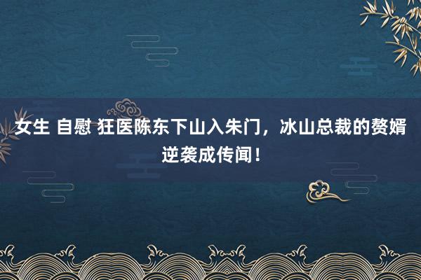 女生 自慰 狂医陈东下山入朱门，冰山总裁的赘婿逆袭成传闻！