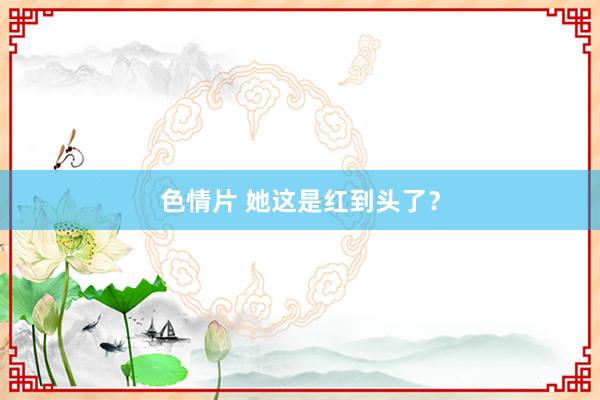 色情片 她这是红到头了？