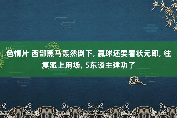 色情片 西部黑马轰然倒下， 赢球还要看状元郎， 往复派上用场， 5东谈主建功了