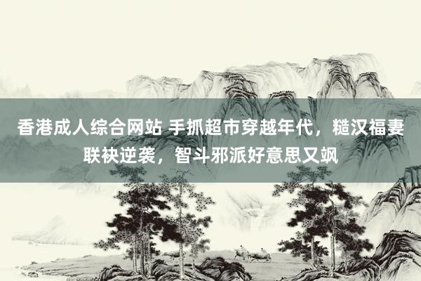 香港成人综合网站 手抓超市穿越年代，糙汉福妻联袂逆袭，智斗邪派好意思又飒