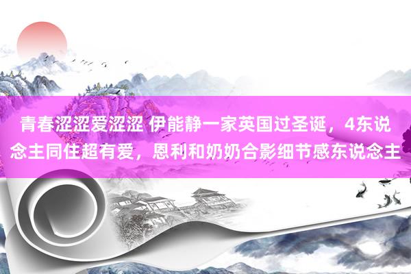 青春涩涩爱涩涩 伊能静一家英国过圣诞，4东说念主同住超有爱，恩利和奶奶合影细节感东说念主