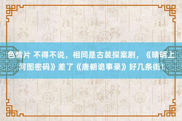 色情片 不得不说，相同是古装探案剧，《晴明上河图密码》差了《唐朝诡事录》好几条街！