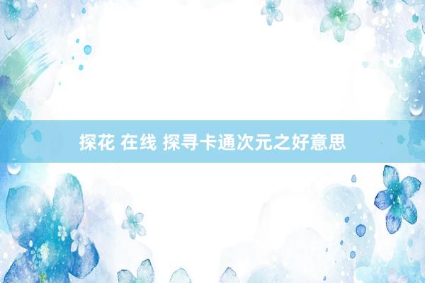 探花 在线 探寻卡通次元之好意思