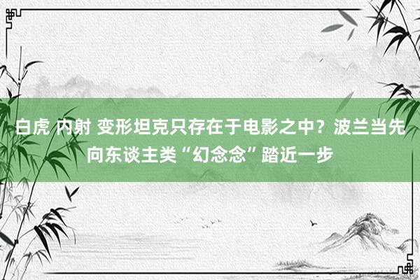 白虎 内射 变形坦克只存在于电影之中？波兰当先向东谈主类“幻念念”踏近一步